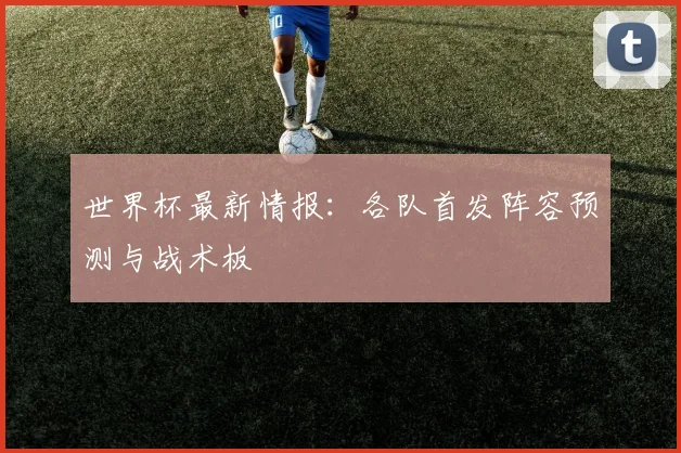 世界杯最新情报:各队首发阵容预测与战术板