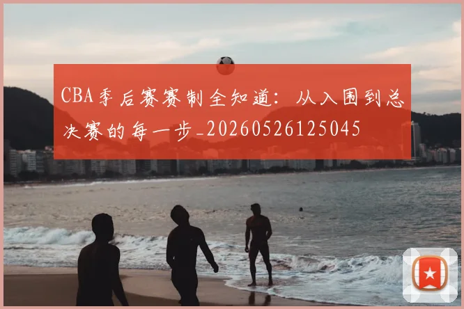 CBA季后赛赛制全知道：从入围到总决赛的每一步_20260526125045