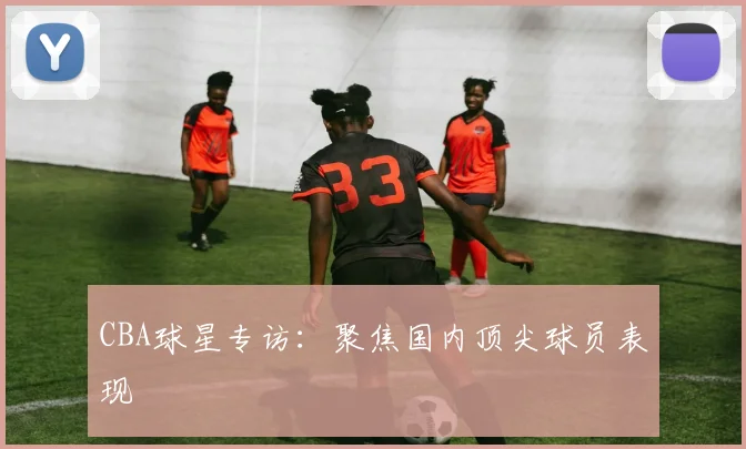 CBA球星专访：聚焦国内顶尖球员表现