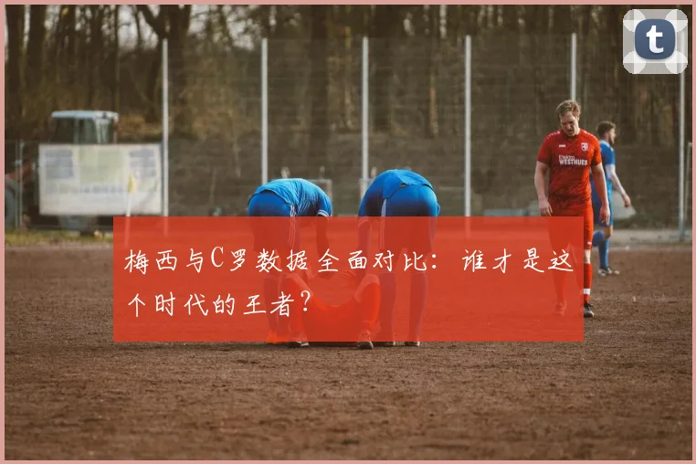 梅西与C罗数据全面对比：谁才是这个时代的王者？