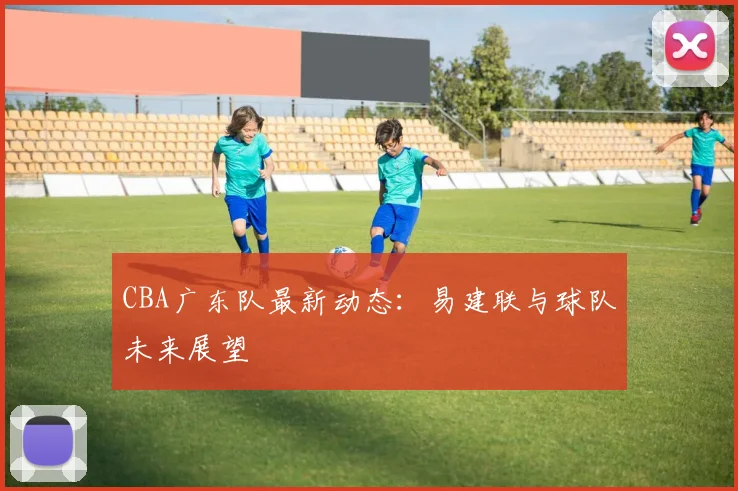 CBA广东队最新动态：易建联与球队未来展望