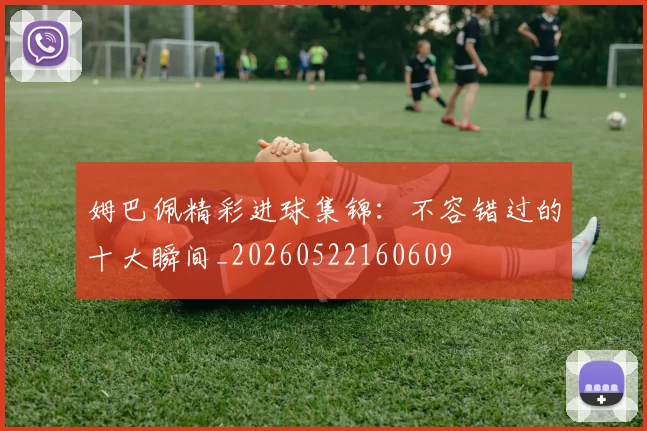 姆巴佩精彩进球集锦：不容错过的十大瞬间_20260522160609