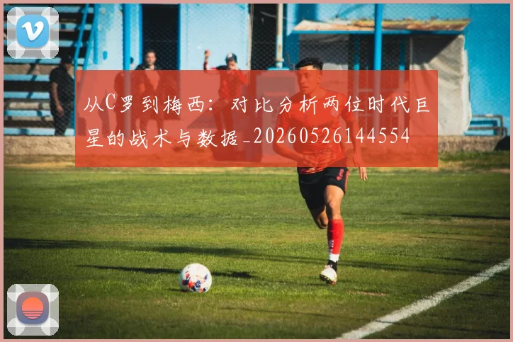 从C罗到梅西：对比分析两位时代巨星的战术与数据_20260526144554