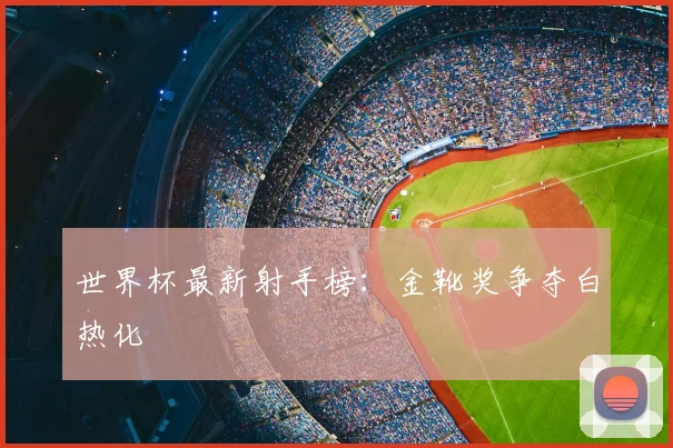 世界杯最新射手榜：金靴奖争夺白热化