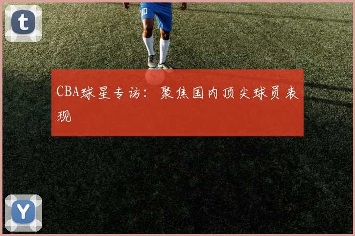 CBA球星专访：聚焦国内顶尖球员表现